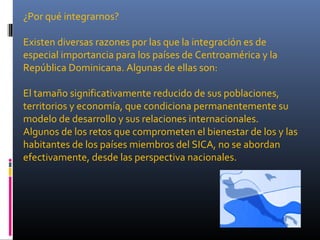 ¿Por qué integrarnos?

Existen diversas razones por las que la integración es de
especial importancia para los países de Centroamérica y la
República Dominicana. Algunas de ellas son:

El tamaño significativamente reducido de sus poblaciones,
territorios y economía, que condiciona permanentemente su
modelo de desarrollo y sus relaciones internacionales.
Algunos de los retos que comprometen el bienestar de los y las
habitantes de los países miembros del SICA, no se abordan
efectivamente, desde las perspectiva nacionales.
 