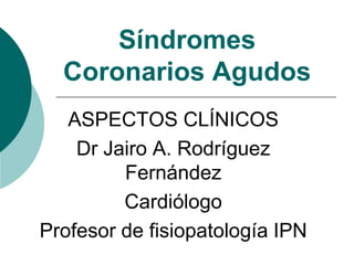 Síndromes
Coronarios Agudos
ASPECTOS CLÍNICOS
Dr Jairo A. Rodríguez
Fernández
Cardiólogo
Profesor de fisiopatología IPN
 