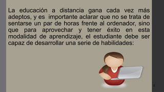 3
La educación a distancia gana cada vez más
adeptos, y es importante aclarar que no se trata de
sentarse un par de horas frente al ordenador, sino
que para aprovechar y tener éxito en esta
modalidad de aprendizaje, el estudiante debe ser
capaz de desarrollar una serie de habilidades:
 