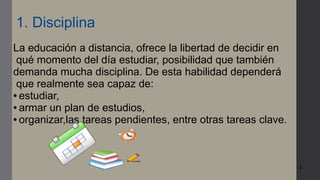 4
1. Disciplina
La educación a distancia, ofrece la libertad de decidir en
qué momento del día estudiar, posibilidad que también
demanda mucha disciplina. De esta habilidad dependerá
que realmente sea capaz de:
● estudiar,
● armar un plan de estudios,
● organizar,las tareas pendientes, entre otras tareas clave.
 