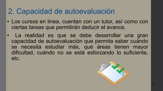 5
2. Capacidad de autoevaluación
● Los cursos en linea, cuentan con un tutor, así como con
ciertas tareas que permitirán deducir el avance.
● La realidad es que se debe desarrollar una gran
capacidad de autoevaluación que permita saber cuándo
se necesita estudiar más, qué áreas tienen mayor
dificultad, cuándo no se está esforzando lo suficiente,
etc.
 