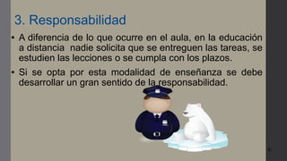 6
3. Responsabilidad
● A diferencia de lo que ocurre en el aula, en la educación
a distancia nadie solicita que se entreguen las tareas, se
estudien las lecciones o se cumpla con los plazos.
● Si se opta por esta modalidad de enseñanza se debe
desarrollar un gran sentido de la responsabilidad.
 