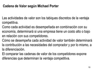 Cadena de Valor según Michael Porter Las actividades de valor son los tabiques discretos de la ventaja competitiva. Como cada actividad es desempeñada en combinación con su economía, determinará si una empresa tiene un costo alto o bajo en relación con sus competidores. Cómo se desempeña cada actividad de valor también determinará la contribución a las necesidades del comprador y por lo mismo, a la diferenciación. El comparar las cadenas de valor de los competidores expone diferencias que determinan la ventaja competitiva. 