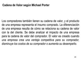 Cadena de Valor según Michael Porter Los compradores también tienen su cadena de valor, y el producto de una empresa representa el insumo comprado. La diferenciación de una empresa resulta de cómo se relaciona su cadena de valor con la del cliente. Se debe analizar el impacto de una empresa para la cadena de valor del comprador. El valor es creado cuando  una empresa crea una ventaja competitiva para su comprador, disminuye los costos de su comprador o aumenta su desempeño. 
