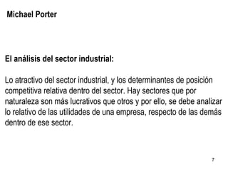 Michael Porter El análisis del sector industrial: Lo atractivo del sector industrial, y los determinantes de posición competitiva relativa dentro del sector. Hay sectores que por naturaleza son más lucrativos que otros y por ello, se debe analizar lo relativo de las utilidades de una empresa, respecto de las demás dentro de ese sector. 