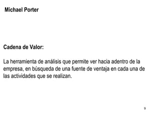 Michael Porter Cadena de Valor: La herramienta de análisis que permite ver hacia adentro de la empresa, en búsqueda de una fuente de ventaja en cada una de las actividades que se realizan. 