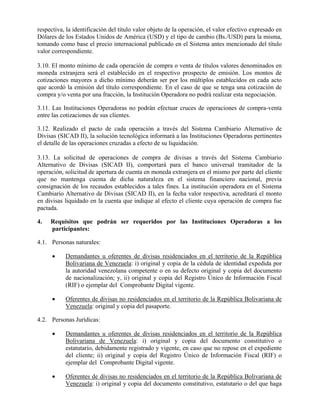 respectiva, la identificación del título valor objeto de la operación, el valor efectivo expresado en
Dólares de los Estados Unidos de América (USD) y el tipo de cambio (Bs./USD) para la misma,
tomando como base el precio internacional publicado en el Sistema antes mencionado del título
valor correspondiente.
3.10. El monto mínimo de cada operación de compra o venta de títulos valores denominados en
moneda extranjera será el establecido en el respectivo prospecto de emisión. Los montos de
cotizaciones mayores a dicho mínimo deberán ser por los múltiplos establecidos en cada acto
que acordó la emisión del título correspondiente. En el caso de que se tenga una cotización de
compra y/o venta por una fracción, la Institución Operadora no podrá realizar esta negociación.
3.11. Las Instituciones Operadoras no podrán efectuar cruces de operaciones de compra-venta
entre las cotizaciones de sus clientes.
3.12. Realizado el pacto de cada operación a través del Sistema Cambiario Alternativo de
Divisas (SICAD II), la solución tecnológica informará a las Instituciones Operadoras pertinentes
el detalle de las operaciones cruzadas a efecto de su liquidación.
3.13. La solicitud de operaciones de compra de divisas a través del Sistema Cambiario
Alternativo de Divisas (SICAD II), comportará para el banco universal tramitador de la
operación, solicitud de apertura de cuenta en moneda extranjera en el mismo por parte del cliente
que no mantenga cuenta de dicha naturaleza en el sistema financiero nacional, previa
consignación de los recaudos establecidos a tales fines. La institución operadora en el Sistema
Cambiario Alternativo de Divisas (SICAD II), en la fecha valor respectiva, acreditará el monto
en divisas liquidado en la cuenta que indique al efecto el cliente cuya operación de compra fue
pactada.
4. Requisitos que podrán ser requeridos por las Instituciones Operadoras a los
participantes:
4.1. Personas naturales:
 Demandantes u oferentes de divisas residenciados en el territorio de la República
Bolivariana de Venezuela: i) original y copia de la cédula de identidad expedida por
la autoridad venezolana competente o en su defecto original y copia del documento
de nacionalización; y, ii) original y copia del Registro Único de Información Fiscal
(RIF) o ejemplar del Comprobante Digital vigente.
 Oferentes de divisas no residenciados en el territorio de la República Bolivariana de
Venezuela: original y copia del pasaporte.
4.2. Personas Jurídicas:
 Demandantes u oferentes de divisas residenciados en el territorio de la República
Bolivariana de Venezuela: i) original y copia del documento constitutivo o
estatutario, debidamente registrado y vigente, en caso que no repose en el expediente
del cliente; ii) original y copia del Registro Único de Información Fiscal (RIF) o
ejemplar del Comprobante Digital vigente.
 Oferentes de divisas no residenciados en el territorio de la República Bolivariana de
Venezuela: i) original y copia del documento constitutivo, estatutario o del que haga
 