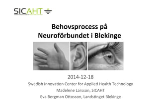 Behovsprocess	
  på	
  
Neuroförbundet	
  i	
  Blekinge	
  
	
  
	
  
	
  
	
  
2014-­‐12-­‐18	
  
Swedish	
  Innova4on	
  Center	
  for	
  Applied	
  Health	
  Technology	
  
Madelene	
  Larsson,	
  SICAHT	
  
Eva	
  Bergman	
  OHosson,	
  Lands4nget	
  Blekinge	
  
	
  
 