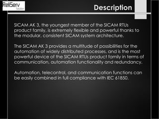 SICAM AK 3, the youngest member of the SICAM RTUs
product family, is extremely flexible and powerful thanks to
the modular, consistent SICAM system architecture.
The SICAM AK 3 provides a multitude of possibilities for the
automation of widely distributed processes, and is the most
powerful device of the SICAM RTUs product family in terms of
communication, automation functionality and redundancy.
Automation, telecontrol, and communication functions can
be easily combined in full compliance with IEC 61850.
Description
 