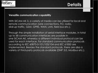 Versatile communication capability
With SICAM AK 3, a variety of media can be utilized for local and
remote communication (wire connections, FO, radio,
dial-up traffic, GSM, GPRS, WAN, LAN, field bus etc.).
Through the simple installation of serial interface modules, in total
up to 68 communication interfaces are possible in
one SICAM AK, whereby a different individual protocol can be
used for each interface. For standard communication protocols
according to IEC 60870-5-101/103/104 and IEC 61850 are
implemented. Besides the standard protocols, there are also a
variety of third-party protocols available (DNP 3.0, Modbus etc.).
Details
 