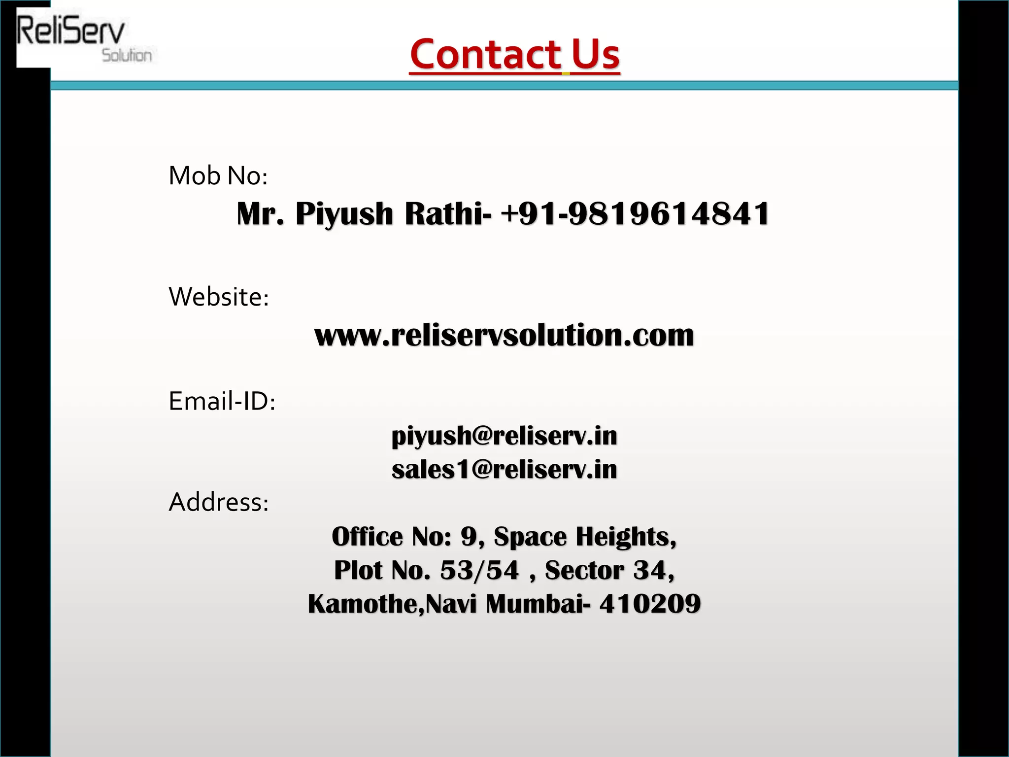 Mob No:
Mr. Piyush Rathi- +91-9819614841
Website:
www.reliservsolution.com
Email-ID:
piyush@reliserv.in
sales1@reliserv.in
Address:
Office No: 9, Space Heights,
Plot No. 53/54 , Sector 34,
Kamothe,Navi Mumbai- 410209
Contact Us
 