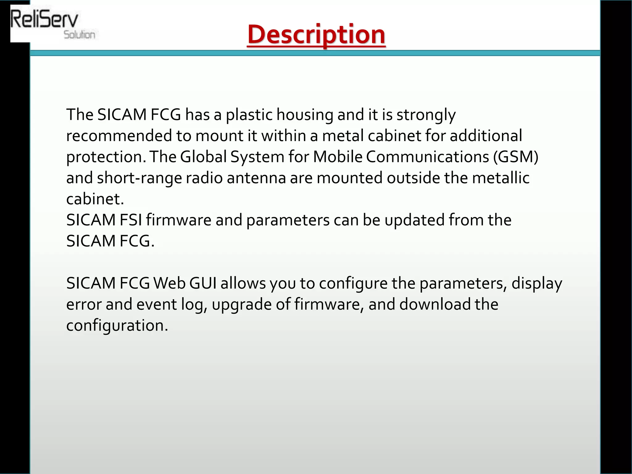 The SICAM FCG has a plastic housing and it is strongly
recommended to mount it within a metal cabinet for additional
protection.The Global System for Mobile Communications (GSM)
and short-range radio antenna are mounted outside the metallic
cabinet.
SICAM FSI firmware and parameters can be updated from the
SICAM FCG.
SICAM FCGWeb GUI allows you to configure the parameters, display
error and event log, upgrade of firmware, and download the
configuration.
Description
 