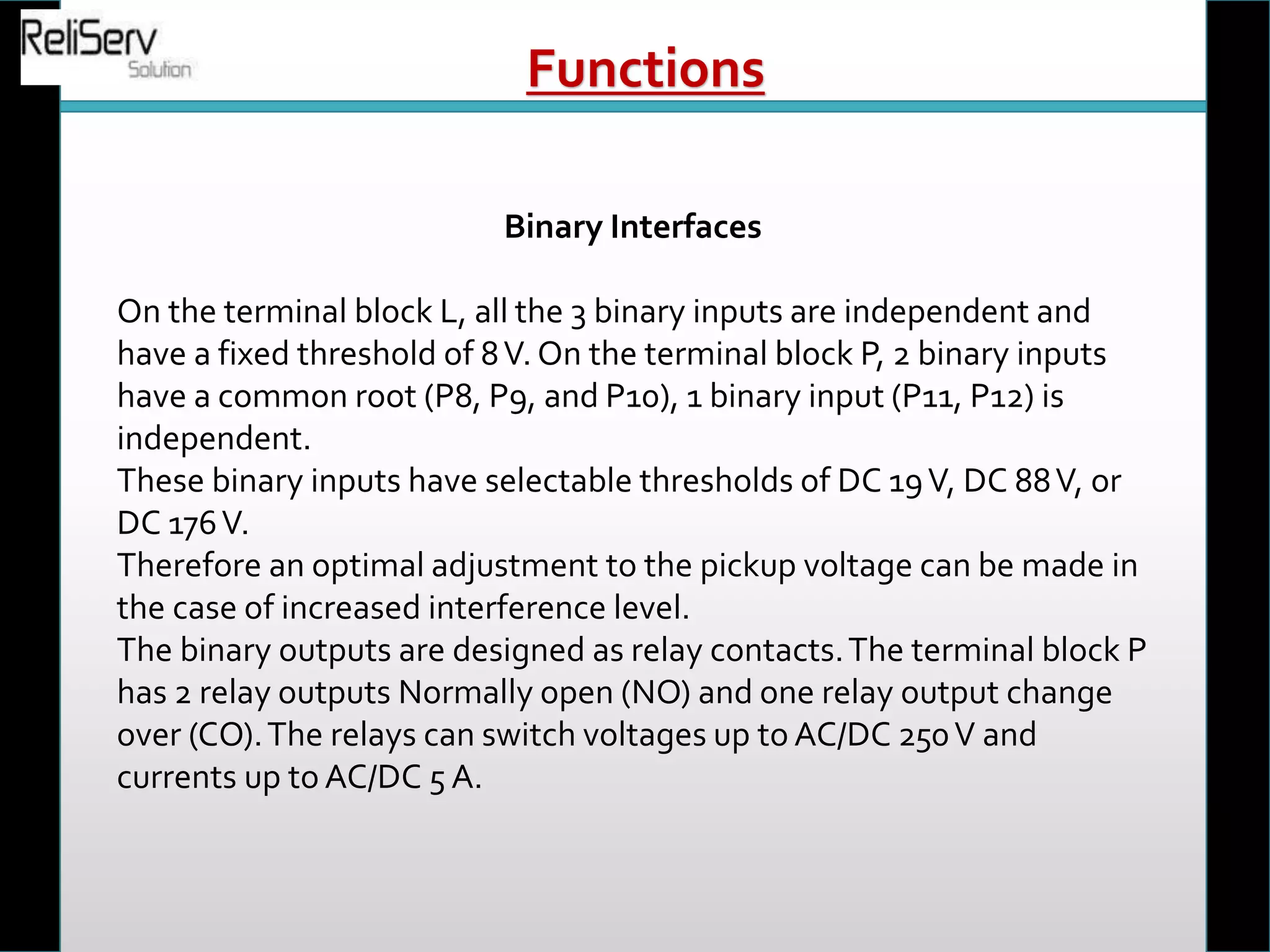 Binary Interfaces
On the terminal block L, all the 3 binary inputs are independent and
have a fixed threshold of 8V. On the terminal block P, 2 binary inputs
have a common root (P8, P9, and P10), 1 binary input (P11, P12) is
independent.
These binary inputs have selectable thresholds of DC 19V, DC 88V, or
DC 176V.
Therefore an optimal adjustment to the pickup voltage can be made in
the case of increased interference level.
The binary outputs are designed as relay contacts.The terminal block P
has 2 relay outputs Normally open (NO) and one relay output change
over (CO).The relays can switch voltages up to AC/DC 250V and
currents up to AC/DC 5 A.
Functions
 