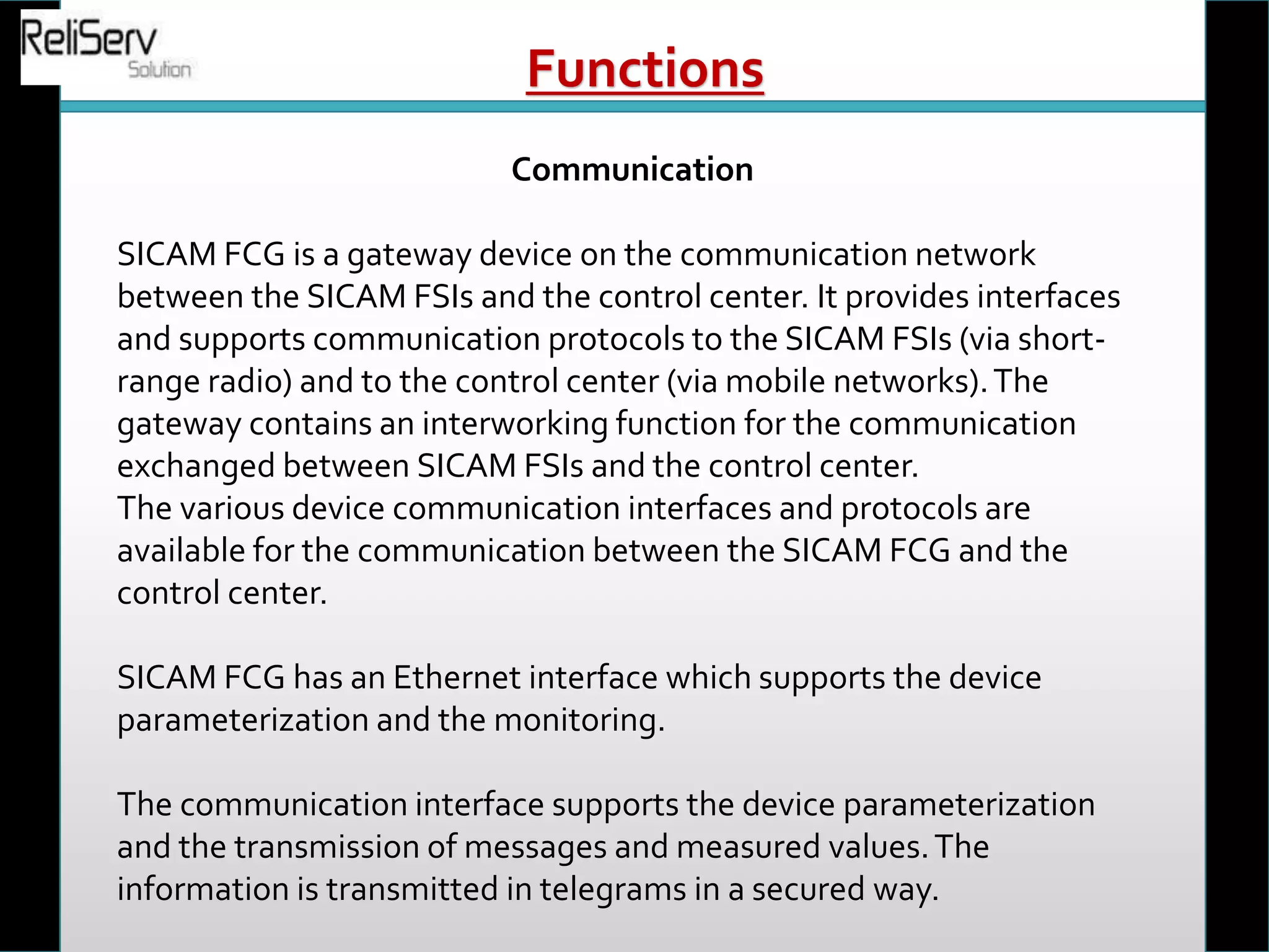 Communication
SICAM FCG is a gateway device on the communication network
between the SICAM FSIs and the control center. It provides interfaces
and supports communication protocols to the SICAM FSIs (via short-
range radio) and to the control center (via mobile networks).The
gateway contains an interworking function for the communication
exchanged between SICAM FSIs and the control center.
The various device communication interfaces and protocols are
available for the communication between the SICAM FCG and the
control center.
SICAM FCG has an Ethernet interface which supports the device
parameterization and the monitoring.
The communication interface supports the device parameterization
and the transmission of messages and measured values.The
information is transmitted in telegrams in a secured way.
Functions
 