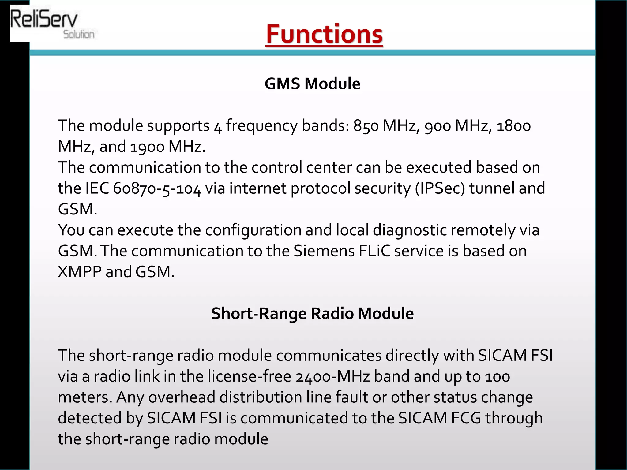 GMS Module
The module supports 4 frequency bands: 850 MHz, 900 MHz, 1800
MHz, and 1900 MHz.
The communication to the control center can be executed based on
the IEC 60870-5-104 via internet protocol security (IPSec) tunnel and
GSM.
You can execute the configuration and local diagnostic remotely via
GSM.The communication to the Siemens FLiC service is based on
XMPP and GSM.
Short-Range Radio Module
The short-range radio module communicates directly with SICAM FSI
via a radio link in the license-free 2400-MHz band and up to 100
meters. Any overhead distribution line fault or other status change
detected by SICAM FSI is communicated to the SICAM FCG through
the short-range radio module
Functions
 
