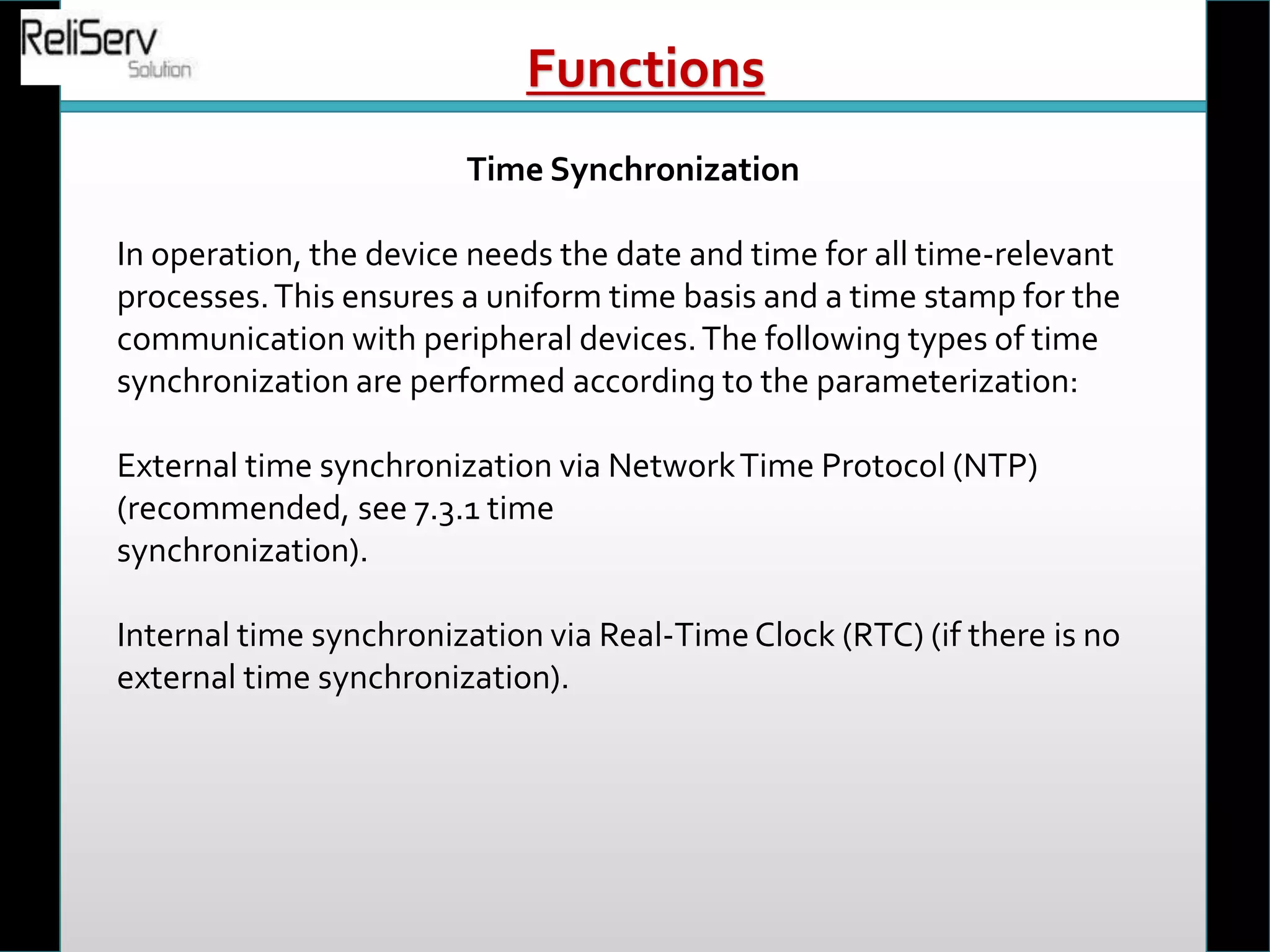 Time Synchronization
In operation, the device needs the date and time for all time-relevant
processes.This ensures a uniform time basis and a time stamp for the
communication with peripheral devices.The following types of time
synchronization are performed according to the parameterization:
External time synchronization via NetworkTime Protocol (NTP)
(recommended, see 7.3.1 time
synchronization).
Internal time synchronization via Real-TimeClock (RTC) (if there is no
external time synchronization).
Functions
 