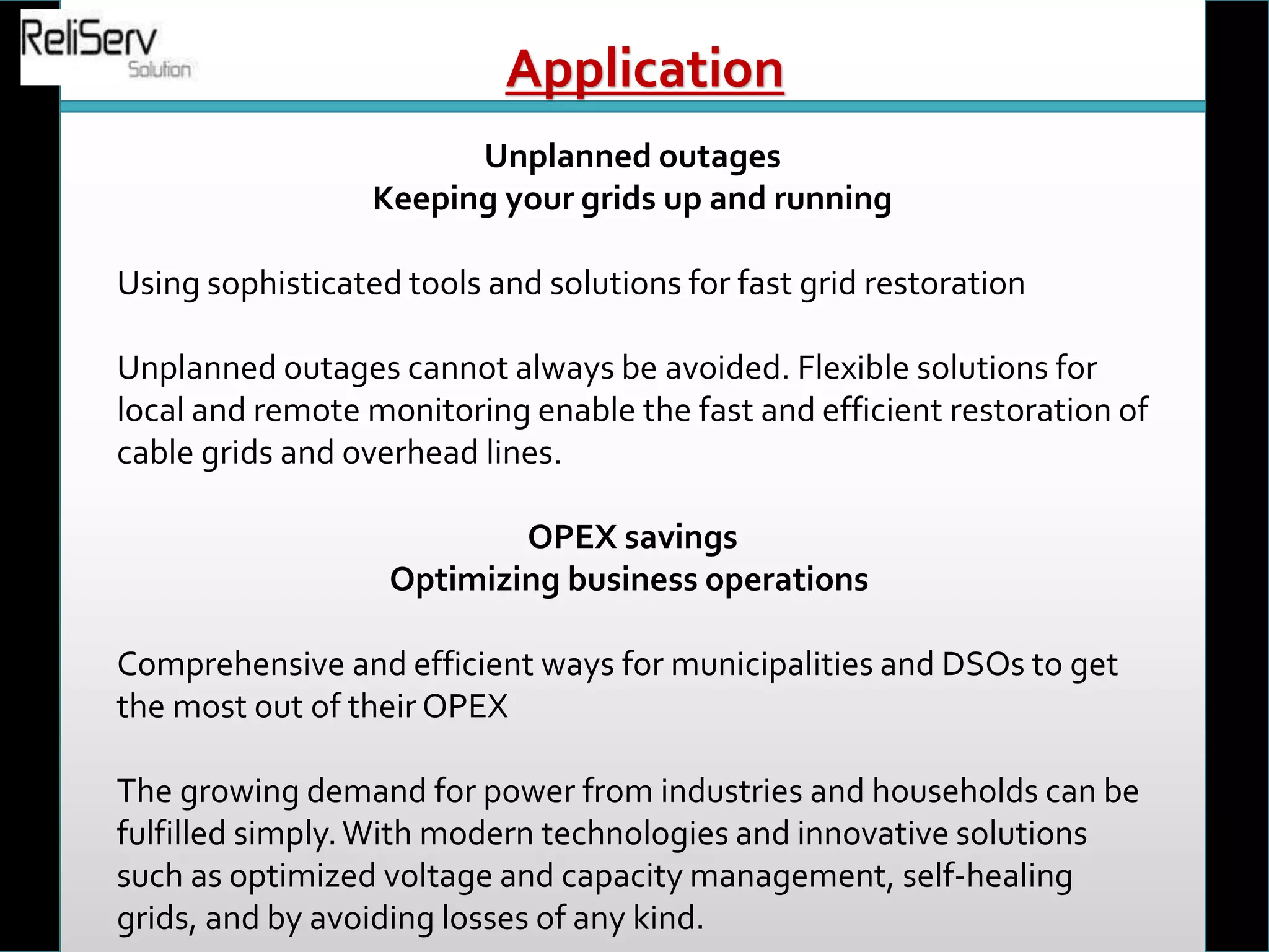 Unplanned outages
Keeping your grids up and running
Using sophisticated tools and solutions for fast grid restoration
Unplanned outages cannot always be avoided. Flexible solutions for
local and remote monitoring enable the fast and efficient restoration of
cable grids and overhead lines.
OPEX savings
Optimizing business operations
Comprehensive and efficient ways for municipalities and DSOs to get
the most out of their OPEX
The growing demand for power from industries and households can be
fulfilled simply.With modern technologies and innovative solutions
such as optimized voltage and capacity management, self-healing
grids, and by avoiding losses of any kind.
Application
 
