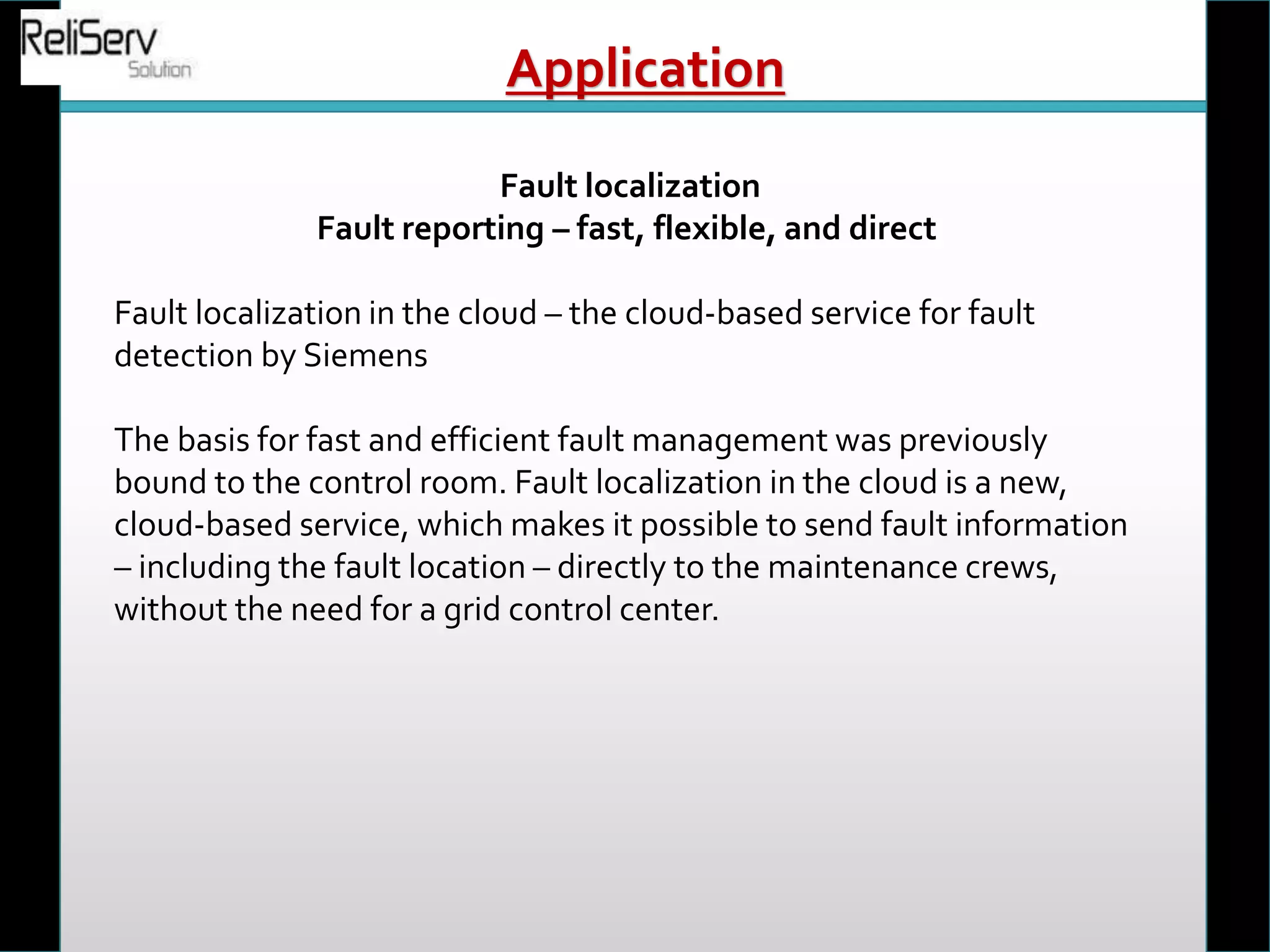 Fault localization
Fault reporting – fast, flexible, and direct
Fault localization in the cloud – the cloud-based service for fault
detection by Siemens
The basis for fast and efficient fault management was previously
bound to the control room. Fault localization in the cloud is a new,
cloud-based service, which makes it possible to send fault information
– including the fault location – directly to the maintenance crews,
without the need for a grid control center.
Application
 