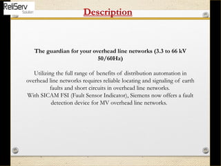 The guardian for your overhead line networks (3.3 to 66 kV
50/60Hz)
Utilizing the full range of benefits of distribution automation in
overhead line networks requires reliable locating and signaling of earth
faults and short circuits in overhead line networks.
With SICAM FSI (Fault Sensor Indicator), Siemens now offers a fault
detection device for MV overhead line networks.
Description
 