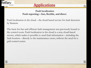 Fault localization
Fault reporting – fast, flexible, and direct
Fault localization in the cloud – the cloud-based service for fault detection
by Siemens
The basis for fast and efficient fault management was previously bound to
the control room. Fault localization in the cloud is a new, cloud-based
service, which makes it possible to send fault information – including the
fault location – directly to the maintenance crews, without the need for a
grid control center.
Applications
 