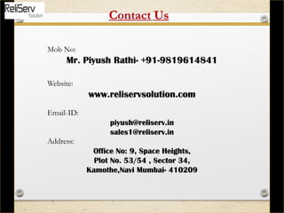 Mob No:
Mr. Piyush Rathi- +91-9819614841
Website:
www.reliservsolution.com
Email-ID:
piyush@reliserv.in
sales1@reliserv.in
Address:
Office No: 9, Space Heights,
Plot No. 53/54 , Sector 34,
Kamothe,Navi Mumbai- 410209
Contact Us
 