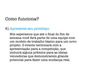 Como funciona? 6)  Apresente seu protótipo Nós esperamos que até o final do fim de semana você fará parte de uma equipe com um modelo de trabalho básico para um novo projeto. O evento terminará com a apresentação para a competição, que incluirá alguns prêmios para as ideias vencedoras que demonstrarem grande potencial para fazer uma mudança real. 