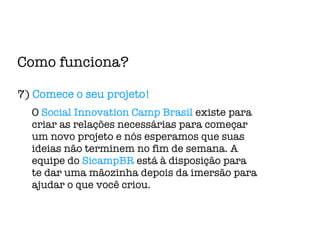 Como funciona? 7)  Comece o seu projeto! O  Social Innovation Camp Brasil  existe para criar as relações necessárias para começar um novo projeto e nós esperamos que suas ideias não terminem no fim de semana. A equipe do  SicampBR  está à disposição para te dar uma mãozinha depois da imersão para ajudar o que você criou. 