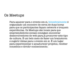 Os Meetups Para aquecer para o evento em si,  bimestralmente  é organizado um encontro de cerca de duas horas para que os participantes façam network e troquem experiências. Os Meetups são locais para que empreendedores sociais consigam encontrar desenvolvedores de web para já promover este tipo de cultura. É um belo meio de fazer um brainstorm e sugerir ideias para o evento em si. É um lugar para experimentar e amadurecer projetos, receber conselhos e dividir conhecimento. 