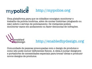 http://mypolice.org http://enabledbydesign.org Uma plataforma para que os cidadãos consigam monitorar o trabalho da polícia londrina, além de contar histórias (elogiando ou não) sobre o serviço de policiamento. Os visitantes podem monitorar casos em andamento ou fazer denúncias de infrações. Comunidade de pessoas preocupadas com o design de produtos e como isto pode incluir deficientes físicos. A ideia é juntar designers e portadores de necessidades especiais para trocar ideias e produzir novos designs de produtos. 