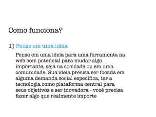 Como funciona? 1)  Pense em uma ideia Pense em uma ideia para uma ferramenta na web com potencial para mudar algo importante, seja na socidade ou em uma comunidade. Sua ideia precisa ser focada em alguma demanda social específica, ter a tecnologia como plataforma central para seus objetivos e ser inovadora - você precisa fazer algo que realmente importe 