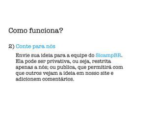 Como funciona? 2)  Conte para nós Envie sua ideia para a equipe do  SicampBR .  Ela pode ser privativa, ou seja, restrita apenas a nós; ou publica, que permitirá com que outros vejam a ideia em nosso site e adicionem comentários. 