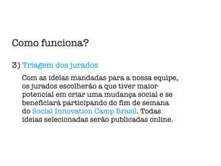 Como funciona? 3)  Triagem dos jurados Com as ideias mandadas para a nossa equipe, os jurados escolherão a que tiver maior potencial em criar uma mudança social e se beneficiará participando do fim de semana do  Social Innovation Camp Brasil . Todas ideias selecionadas serão publicadas online. 