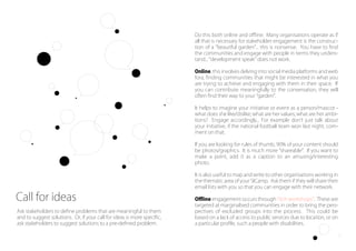 Do this both online and oﬄine. Many organisations operate as if
all that is necessary for stakeholder engagement is the construc-
tion of a beautiful garden ... this is nonsense. You have to ﬁnd
the communities and engage with people in terms they unders-
tand... development speak does not work.
Online, this involves delving into social media platforms and web
fora, ﬁnding communities that might be interested in what you
are trying to achieve and engaging with them in their space. If
you can contribute meaningfully to the conversation, they will
often ﬁnd their way to your garden .
It helps to imagine your initiative or event as a person/mascot -
what does she like/dislike; what are her values; what are her ambi-
tions? Engage accordingly... For example don t just talk about
your initiative, if the national football team won last night, com-
ment on that.
If you are looking for rules of thumb, 90% of your content should
be photos/graphics. It is much more shareable . If you want to
make a point, add it as a caption to an amusing/interesting
photo.
It is also useful to map and write to other organisations working in
the thematic area of your SICamp. Ask them if they will share their
email lists with you so that you can engage with their network.
Oﬄine engagement occurs through itch workshops . These are
targeted at marginalised communities in order to bring the pers-
pectives of excluded groups into the process. This could be
based on a lack of access to public services due to location, or on
a particular proﬁle, such a people with disabilities.
Ask stakeholders to deﬁne problems that are meaningful to them
and to suggest solutions. Or, if your call for ideas is more speciﬁc,
ask stakeholders to suggest solutions to a pre-deﬁned problem.
Call for ideas
9
 