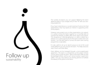 The number of projects you can support following the event
depends partly on your budget and on their ﬁt with your exis-
ting programme.
If you have invited donors or social investment funds to the ﬁnal
presentations, they may express an interest in supporting some
of the projects.
However many projects you or other organisations can support,
it is useful to bring the teams together on a monthly basis to
maintain the network, as well as oﬀer ad hoc advice and support.
This should be an informal gathering in a café or online, via a
webinar. It is a great opportunity for the teams to learn from one
another. You may also need to connect the teams with training
programmes or specialists.
It is also useful to set up an alumni group on one of the social
media platforms you are using for the event. This helps everyone
stay in touch and share ideas.
Grant delivery can be managed through a micro-capital grant
agreement. The event is a competition, so the judges minutes
can be used to justify the grant. Many of the teams will not have
formed legal entities, and as such cannot receive a grant from
UNDP. Thus you may need to use existing partners to facilitate
the delivery of the grants to the teams.
Follow up
sustainability 15
 