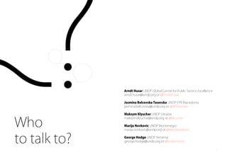 Arndt Husar UNDP Global Centre for Public Service Excellence
arndt.husar@undp.org or @ArndtHusar
Jasmina Belcovska Tasevska UNDP FYR Macedonia
jasmina.belcovska@undp.org or @JBTasevska
Maksym Klyuchar UNDP Ukraine
maksym.klyuchar@undp.org or @klyuchar
Marija Novkovic UNDP Montenegro
marija.novkovic@undp.org or @MariaNovkovic
George Hodge UNDP Armenia
george.hodge@undp.org or @lurglomond
Who
to talk to?
5
 