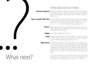 A few decisions to make:
UNDP has tried both. Experience suggests that it is much better
to arrange the event in-house. This way it is your team that deve-
lops the knowledge, relationships and networks, instead of
contractors.
an open call is a useful sensing exercise, but a speciﬁc challenge
will produce ideas that are better aligned with your mandate.
See annex 3 for more details and don t forget to check out
Maksym s advice on linking the event to your programme.
make sure you pitch the event to the local private sector. If it
aligns well with local CSR objectives, the event can be budget
neutral for UNDP. Woohoo!
USD 10,000 ‒ 25,000; see annex 1.
book it before you launch the call for ideas. This gives you a date
to work towards. The venue should have an open convening
point as well as breakout spaces for each team.
you will need a website and social media accounts dedicated to
your event in order to run the call for ideas. The website should
contain all the information that applicants/participants will need,
as well as an application tool. The applicants will submit their
ideas through the website. Wordpress is easy to use and free. For
example Mardamej and HuRiLab were built without specialist
skills.
For the social media accounts, focus on the top two social media
platforms of your target audience. These can be integrated into
your website. For example HuRiLab uses facebook and twitter.What next?
In-house or outsource
Open vs. speciﬁc call for ideas
Partners
Budget
Venue
Web presence
8
 