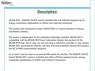 SICAM SCC - SIMATIC WinCC based scalable HMI with efficient engineering for
energy automation applications at utilities and industrial enterprise.
The process and visualization system SICAM SCC is a central element of energy
automation solutions.
The system is independent of the substation technology installed. SICAM SCC is
compatible with the SICAM PAS Power Automation System, the products of the
SICAM RTUs line. And in case you are not using a substation controller in your station:
SICAM SCC communicates directly with bay units and protection devices that support
the IEC 61850 communication standard.
As a result it can be used as an overall HMI system for devices. The SIMATIC WinCC
based SICAM SCC system is scalable and offers efficient engineering for energy
automation applications at utilities and industrial enterprises.
Description
 