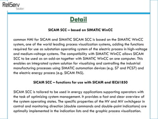SICAM SCC – based on SIMATIC WinCC
common HMI for SICAM and SIMATIC SICAM SCC is based on the SIMATIC WinCC
system, one of the world leading process visualization systems, adding the functions
required for use as substation operating system of the electric process in high-voltage
and medium-voltage systems. The compatibility with SIMATIC WinCC allows SICAM
SCC to be used as an add-on together with SIMATIC WinCC on one computer. This
enables an integrated system solution for visualizing and controlling the industrial
manufacturing processes using SIMATIC automation devices (e.g. S7 and PCS7) and
the electric energy process (e.g. SICAM PAS).
SICAM SCC – functions for use with SICAM and IEC61850
SICAM SCC is tailored to be used in energy applications supporting operators with
the task of optimizing system management. It provides a fast and clear overview of
the system operating states. The specific properties of the HV and MV switchgear in
control and monitoring direction (double commands and double-point indications) are
optimally implemented in the indication lists and the graphic process visualization.
Detail
 