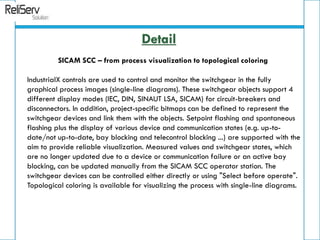 SICAM SCC – from process visualization to topological coloring
IndustrialX controls are used to control and monitor the switchgear in the fully
graphical process images (single-line diagrams). These switchgear objects support 4
different display modes (IEC, DIN, SINAUT LSA, SICAM) for circuit-breakers and
disconnectors. In addition, project-specific bitmaps can be defined to represent the
switchgear devices and link them with the objects. Setpoint flashing and spontaneous
flashing plus the display of various device and communication states (e.g. up-to-
date/not up-to-date, bay blocking and telecontrol blocking ...) are supported with the
aim to provide reliable visualization. Measured values and switchgear states, which
are no longer updated due to a device or communication failure or an active bay
blocking, can be updated manually from the SICAM SCC operator station. The
switchgear devices can be controlled either directly or using "Select before operate".
Topological coloring is available for visualizing the process with single-line diagrams.
Detail
 
