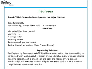 SIMATIC WinCC – detailed description of the major functions
Basic functionality
The runtime application of the WinCC basic software
Overview
Integrated User Management
User Interface
Message system
Archiving system
Reporting and Logging System
Control technology functions (Basic Process Control)
Engineering Software
The Engineering Component WinCC CS offers a set of editors that leave nothing to
be desired when talking about efficiency or user friendliness. Libraries and wizards
make the generation of a project fast and easy and reduce error-proneness
considerably. As a software for most complex HMI tasks, WinCC is able to handle
comprehensive projects and mass data.
Features
 