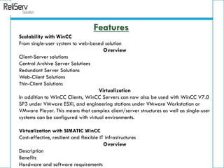Scalability with WinCC
From single-user system to web-based solution
Overview
Client-Server solutions
Central Archive Server Solutions
Redundant Server Solutions
Web-Client Solutions
Thin-Client Solutions
Virtualization
In addition to WinCC Clients, WinCC Servers can now also be used with WinCC V7.0
SP3 under VMware ESXi, and engineering stations under VMware Workstation or
VMware Player. This means that complex client/server structures as well as single-user
systems can be configured with virtual environments.
Virtualization with SIMATIC WinCC
Cost-effective, resilient and flexible IT infrastructures
Overview
Description
Benefits
Hardware and software requirements
Features
 