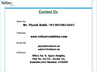 Mob No:
Mr. Piyush Rathi- +91-9819614841
Website:
www.reliservsolution.com
Email-ID:
piyush@reliserv.in
sales1@reliserv.in
Address:
Office No: 9, Space Heights,
Plot No. 53/54 , Sector 34,
Kamothe,Navi Mumbai- 410209
Contact Us
 
