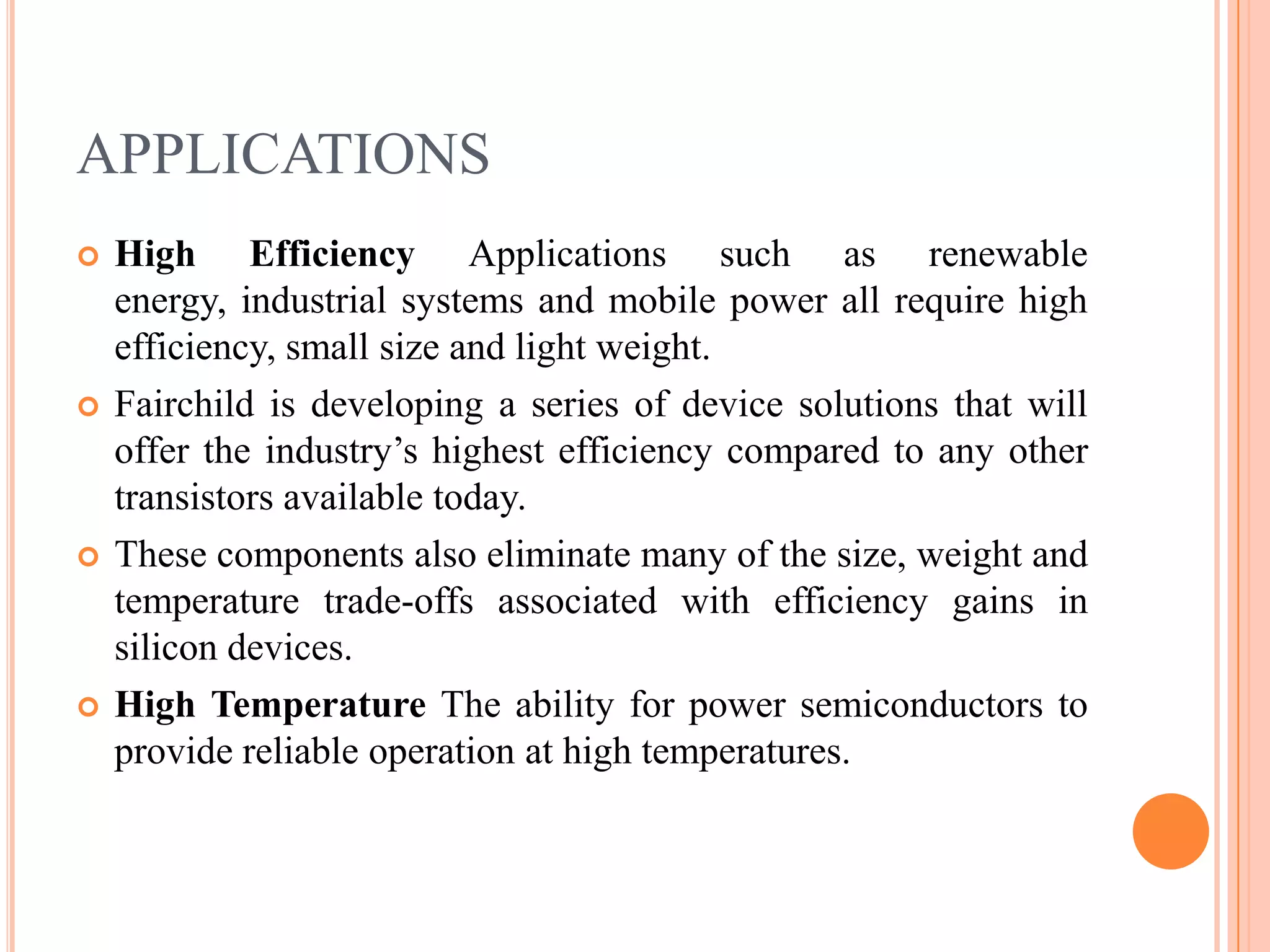 APPLICATIONS
 High Efficiency Applications such as renewable
energy, industrial systems and mobile power all require high
efficiency, small size and light weight.
 Fairchild is developing a series of device solutions that will
offer the industry’s highest efficiency compared to any other
transistors available today.
 These components also eliminate many of the size, weight and
temperature trade-offs associated with efficiency gains in
silicon devices.
 High Temperature The ability for power semiconductors to
provide reliable operation at high temperatures.
 