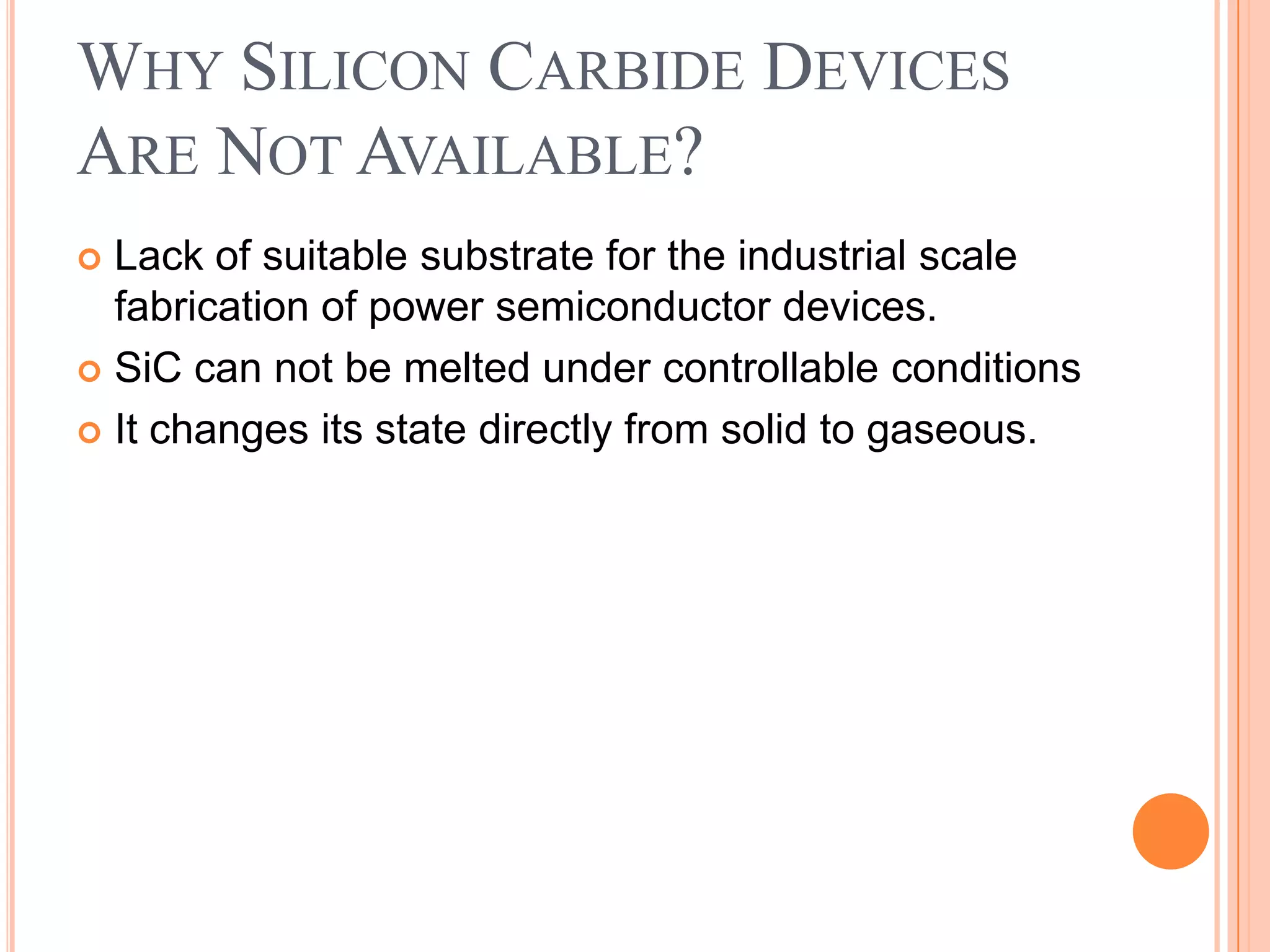 WHY SILICON CARBIDE DEVICES
ARE NOT AVAILABLE?
 Lack of suitable substrate for the industrial scale
fabrication of power semiconductor devices.
 SiC can not be melted under controllable conditions
 It changes its state directly from solid to gaseous.
 