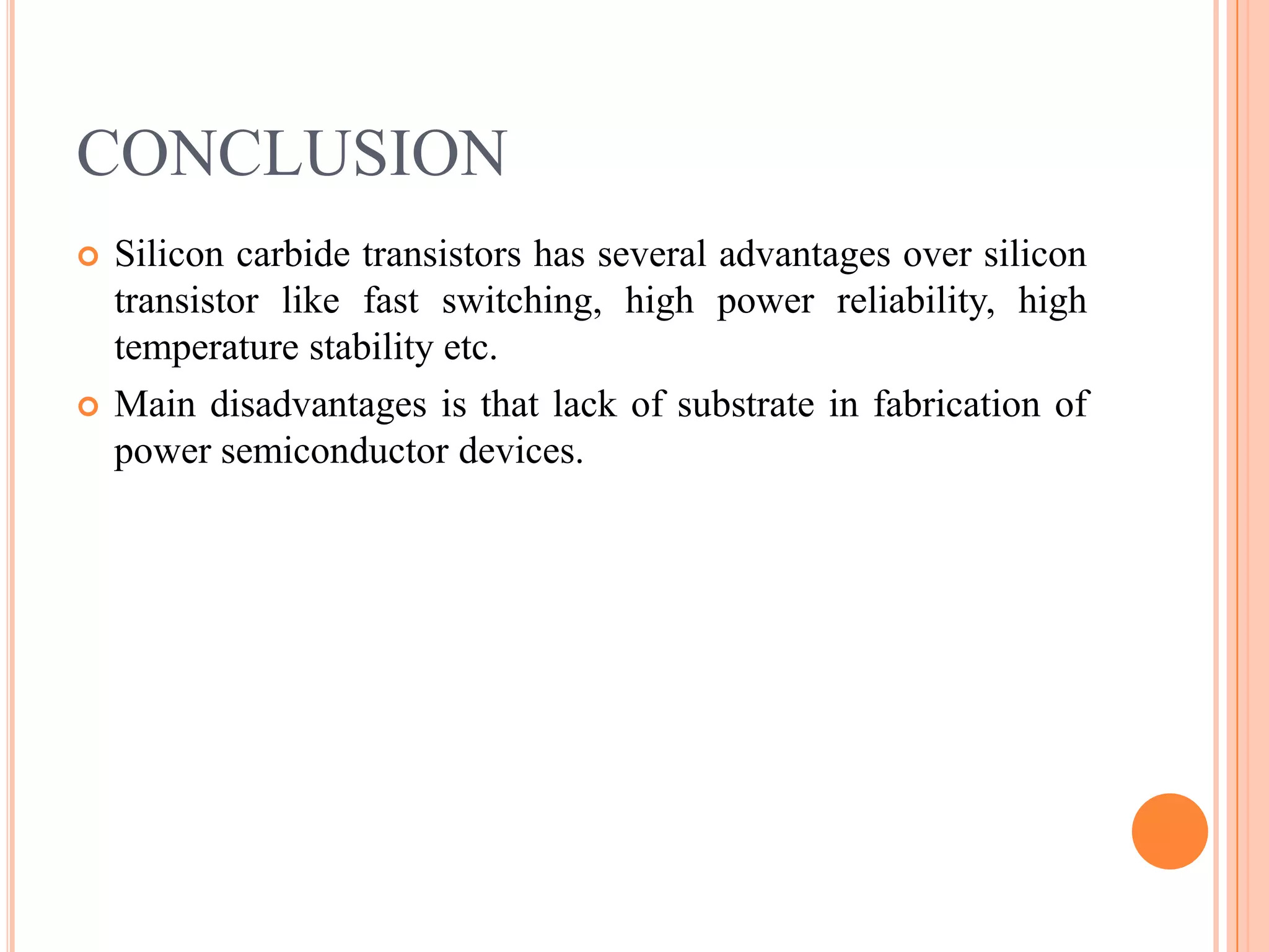 CONCLUSION
 Silicon carbide transistors has several advantages over silicon
transistor like fast switching, high power reliability, high
temperature stability etc.
 Main disadvantages is that lack of substrate in fabrication of
power semiconductor devices.
 