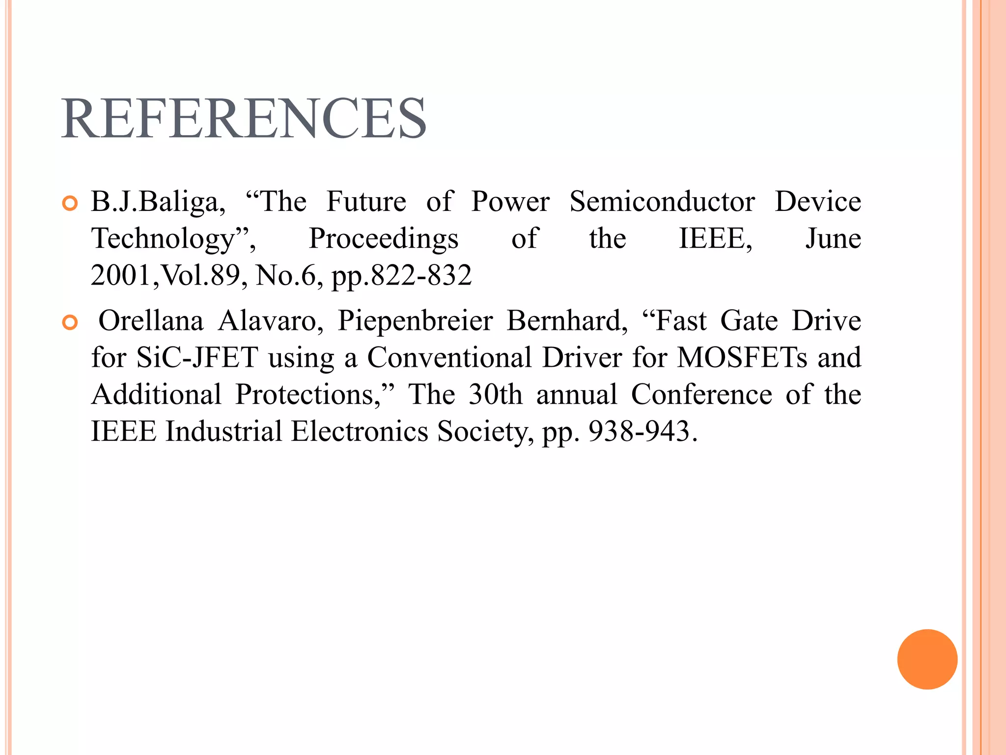 REFERENCES
 B.J.Baliga, “The Future of Power Semiconductor Device
Technology”, Proceedings of the IEEE, June
2001,Vol.89, No.6, pp.822-832
 Orellana Alavaro, Piepenbreier Bernhard, “Fast Gate Drive
for SiC-JFET using a Conventional Driver for MOSFETs and
Additional Protections,” The 30th annual Conference of the
IEEE Industrial Electronics Society, pp. 938-943.
 