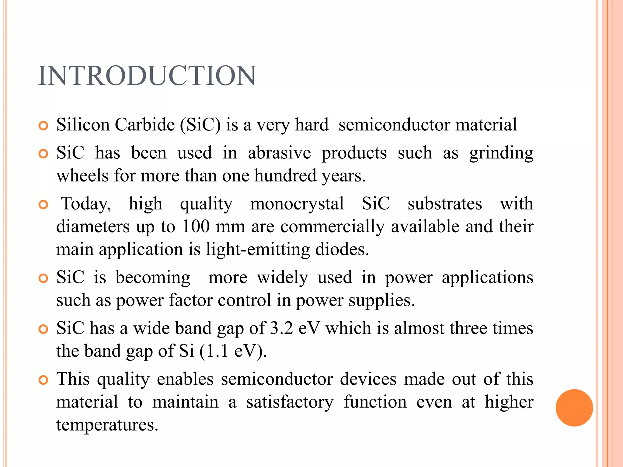 INTRODUCTION
 Silicon Carbide (SiC) is a very hard semiconductor material
 SiC has been used in abrasive products such as grinding
wheels for more than one hundred years.
 Today, high quality monocrystal SiC substrates with
diameters up to 100 mm are commercially available and their
main application is light-emitting diodes.
 SiC is becoming more widely used in power applications
such as power factor control in power supplies.
 SiC has a wide band gap of 3.2 eV which is almost three times
the band gap of Si (1.1 eV).
 This quality enables semiconductor devices made out of this
material to maintain a satisfactory function even at higher
temperatures.
 
