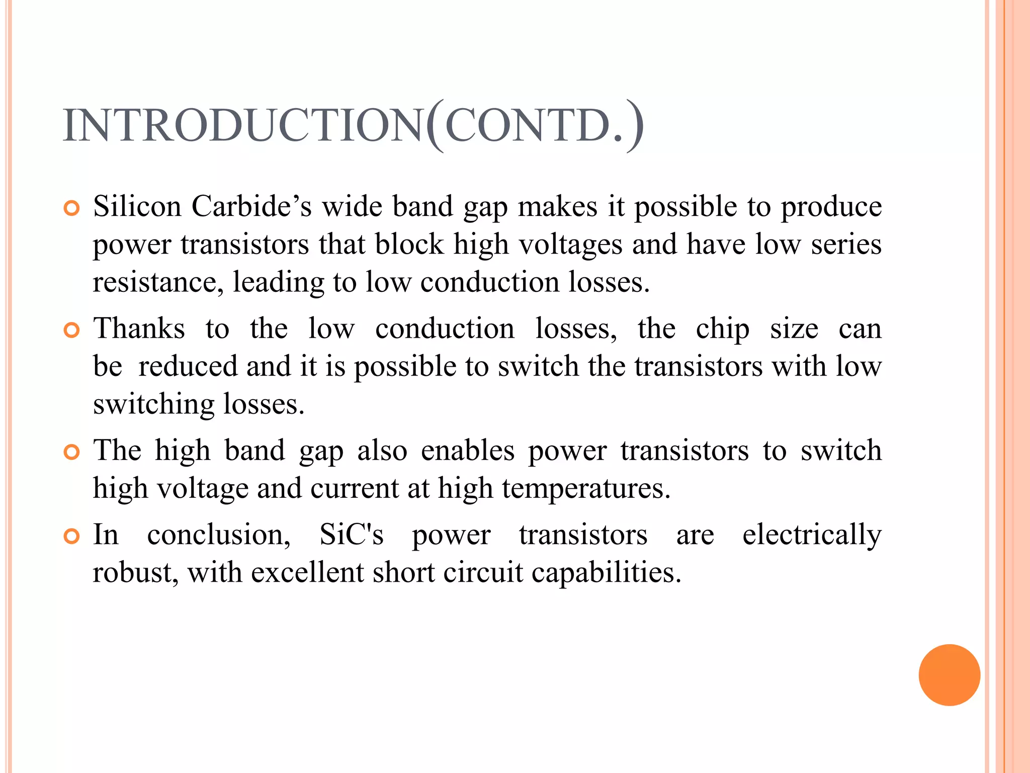 INTRODUCTION(CONTD.)
 Silicon Carbide’s wide band gap makes it possible to produce
power transistors that block high voltages and have low series
resistance, leading to low conduction losses.
 Thanks to the low conduction losses, the chip size can
be reduced and it is possible to switch the transistors with low
switching losses.
 The high band gap also enables power transistors to switch
high voltage and current at high temperatures.
 In conclusion, SiC's power transistors are electrically
robust, with excellent short circuit capabilities.
 