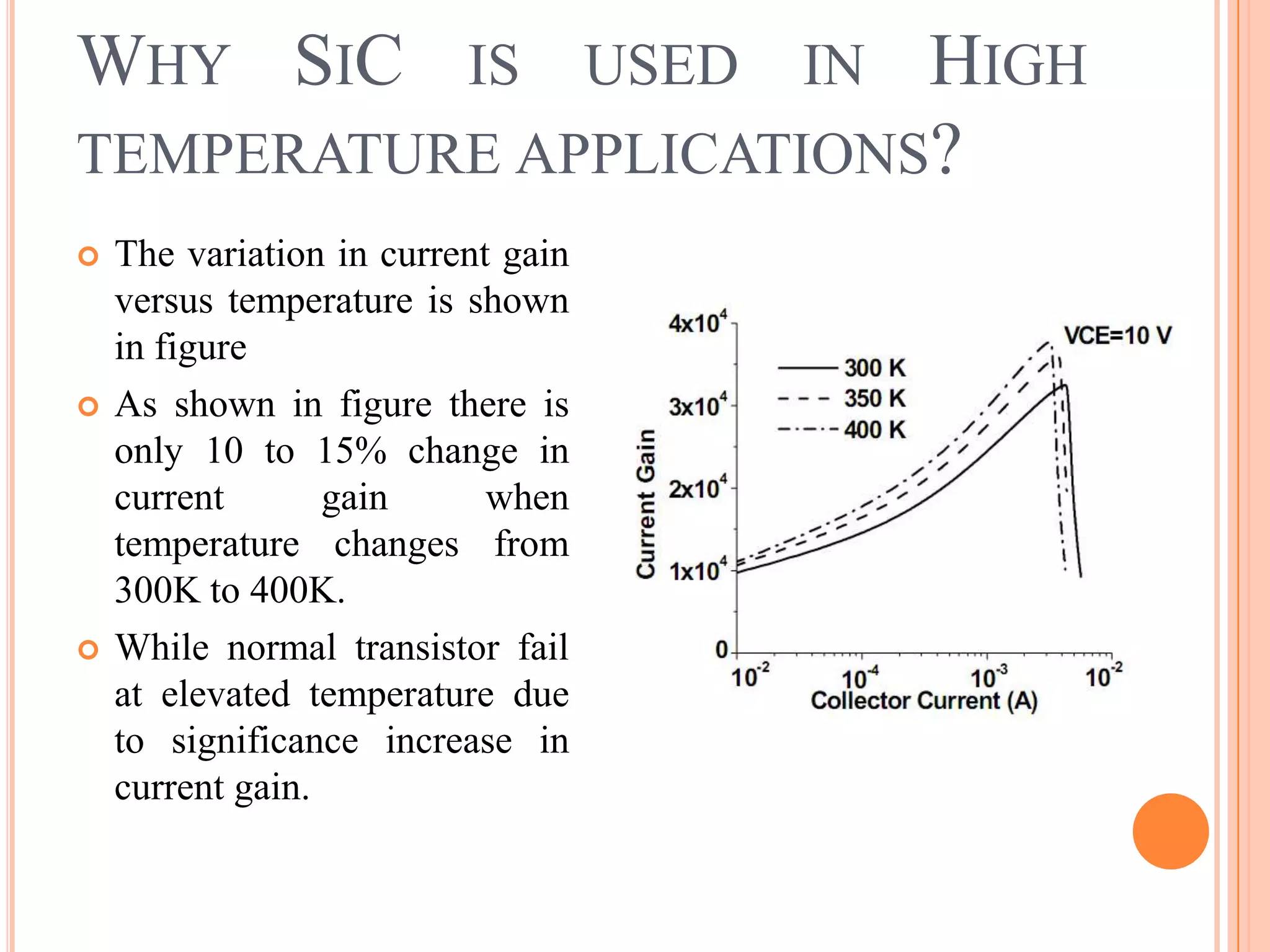 WHY SIC IS USED IN HIGH
TEMPERATURE APPLICATIONS?
 The variation in current gain
versus temperature is shown
in figure
 As shown in figure there is
only 10 to 15% change in
current gain when
temperature changes from
300K to 400K.
 While normal transistor fail
at elevated temperature due
to significance increase in
current gain.
 