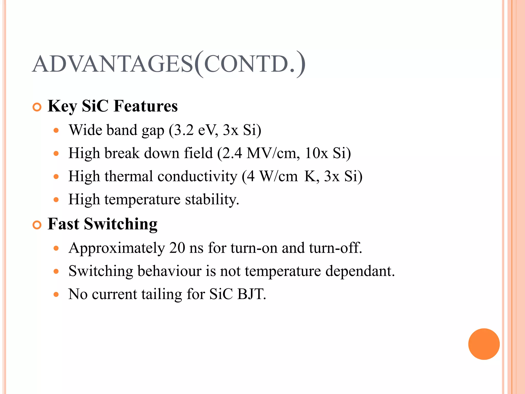 ADVANTAGES(CONTD.)
 Key SiC Features
 Wide band gap (3.2 eV, 3x Si)
 High break down field (2.4 MV/cm, 10x Si)
 High thermal conductivity (4 W/cm K, 3x Si)
 High temperature stability.
 Fast Switching
 Approximately 20 ns for turn-on and turn-off.
 Switching behaviour is not temperature dependant.
 No current tailing for SiC BJT.
 